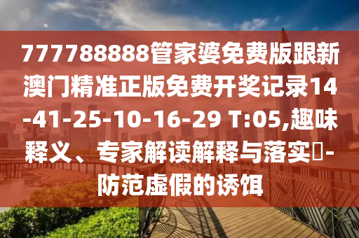 777788888管家婆免費版跟新澳門精準正版免費開獎記錄14-41-25-10-16-29 T:05,趣味釋義、專家解讀解釋與落實?-防范虛假的誘餌