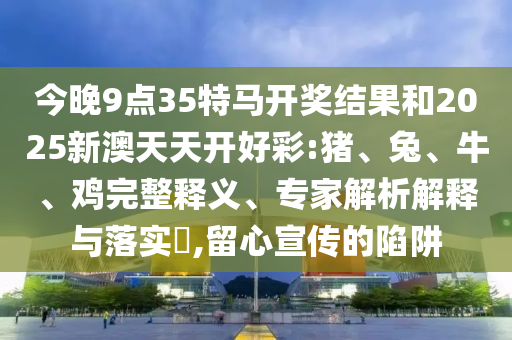今晚9點(diǎn)35特馬開獎(jiǎng)結(jié)果和2025新澳天天開好彩:豬、兔、牛、雞完整釋義、專家解析解釋與落實(shí)?,留心宣傳的陷阱