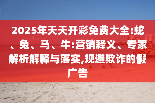 2025年天天開彩免費大全:蛇、兔、馬、牛:營銷釋義、專家解析解釋與落實,規(guī)避欺詐的假廣告